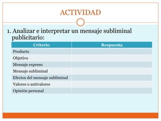 ACTIVIDAD

1. Analizar e interpretar un mensaje subliminal
  publicitario:
             Criterio                  Respuesta
  Producto
  Objetivo
  Mensaje expreso
  Mensaje subliminal
  Efectos del mensaje subliminal
  Valores o antivalores
  Opinión personal
 