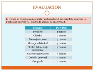 EVALUACIÓN

El trabajo se presenta con carátula y en hojas bond; además debe contener la
publicidad impresa y el cuadro de análisis de la actividad.

                         Criterio              PUNTOS
                         Producto               1 puntos
                          Objetivo              2 puntos
                      Mensaje expreso           3 puntos
                    Mensaje subliminal          3 puntos
                    Efectos del mensaje         4 puntos
                        subliminal
                   Valores o antivalores        3 puntos
                     Opinión personal           2 puntos
                         Ortografía             2 puntos
 