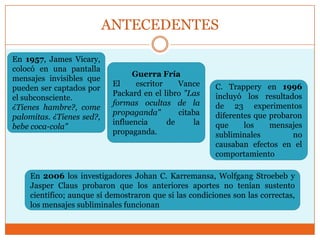 ANTECEDENTES

En 1957, James Vicary,
colocó en una pantalla
                                  Guerra Fría
mensajes invisibles que
                            El     escritor    Vance    C. Trappery en 1996
pueden ser captados por
                            Packard en el libro "Las    incluyó los resultados
el subconsciente.
                            formas ocultas de la        de 23 experimentos
¿Tienes hambre?, come
                            propaganda"        citaba   diferentes que probaron
palomitas. ¿Tienes sed?,
                            influencia      de     la   que     los    mensajes
bebe coca-cola"
                            propaganda.                 subliminales         no
                                                        causaban efectos en el
                                                        comportamiento

    En 2006 los investigadores Johan C. Karremansa, Wolfgang Stroebeb y
    Jasper Claus probaron que los anteriores aportes no tenían sustento
    científico; aunque sí demostraron que si las condiciones son las correctas,
    los mensajes subliminales funcionan
 