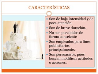 CARACTERÍSTICAS

       Son de baja intensidad y de
          poca atención.
         Son de breve duración.
         No son percibidos de
          forma consciente
         Son empleados para fines
          publicitarios
          principalmente.
         Son persuasivos, pues
          buscan modificar actitudes
          o acciones.
 
