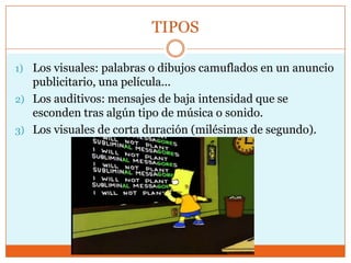 TIPOS

1) Los visuales: palabras o dibujos camuflados en un anuncio
   publicitario, una película...
2) Los auditivos: mensajes de baja intensidad que se
   esconden tras algún tipo de música o sonido.
3) Los visuales de corta duración (milésimas de segundo).
 