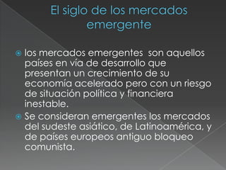 Programa de negocios y finanzas internacionales El siglo de los mercados  emergentelos mercados emergentes  son aquellos países en vía de desarrollo que presentan un crecimiento de su economía acelerado pero con un riesgo de situación política y financiera inestable.Se consideran emergentes los mercados del sudeste asiático, de Latinoamérica, y de países europeos antiguo bloqueo comunista.