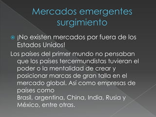 Mercados emergentessurgimiento¡No existen mercados por fuera de los Estados Unidos!Los países del primer mundo no pensaban que los países tercermundistas tuvieran el poder o la mentalidad de crear y posicionar marcas de gran talla en el mercado global. Así como empresas de países como Brasil, argentina, China, India, Rusia y México, entre otras.