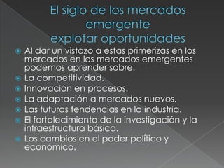 El siglo de los mercados  emergenteexplotar oportunidadesAl dar un vistazo a estas primerizas en los mercados en los mercados emergentes podemos aprender sobre: La competitividad. Innovación en procesos.La adaptación a mercados nuevos.Las futuras tendencias en la industria.El fortalecimiento de la investigación y la infraestructura básica.Los cambios en el poder político y económico. 