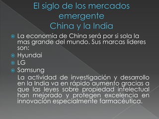 El siglo de los mercados  emergenteChina y la IndiaLa economía de China será por si sola la mas grande del mundo. Sus marcas lideres son:HyundaiLGSamsung    La actividad de investigación y desarrollo en la India va en rápido aumento gracias a que las leyes sobre propiedad intelectual han mejorado y protegen excelencia en innovación especialmente farmacéutica.