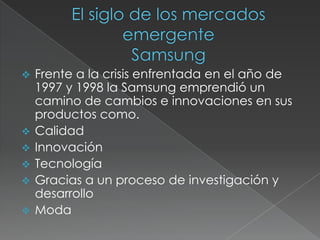 El siglo de los mercados  emergenteSamsungFrente a la crisis enfrentada en el año de  1997 y 1998 la Samsung emprendió un camino de cambios e innovaciones en sus productos como.
