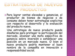 ESTRATEGIAS DE NUEVOS PRODUCTOSPara lograr ventas elevadas y ganancias, el productor de bienes de negocios o de consumo deben tener estrategias explicitas con respecto al desarrollo y la evaluación del producto nuevo.Una estrategia de nuevo producto puede diseñarse para proteger la participación del mercado, alcanzar una meta especifica de ganancia sobre inversión o establecer una posición en un mercado nuevo. O bien el nuevo producto podría mantener el buen nombre de la compañía en innovación o responsabilidad social.