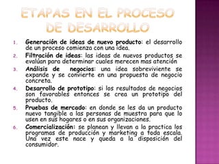 ETAPAS EN EL PROCESO DE DESARROLLOGeneración de ideas de nuevo producto: el desarrollo de un proceso comienza con una idea.Filtración de ideas: las ideas de nuevos productos se evalúan para determinar cuales merecen mas atenciónAnálisis de  negocios: una idea sobreviviente se expande y se convierte en una propuesta de negocio concreta. Desarrollo de prototipo: si los resultados de negocios son favorables entonces se crea un prototipo del producto. Pruebas de mercado: en donde se les da un producto nuevo tangible a las personas de muestra para que lo usen en sus hogares o en sus organizaciones. Comercialización: se planean y llevan a la practica los programas de producción y marketing a toda escala. Una vez este nace y queda a la disposición del consumidor.
