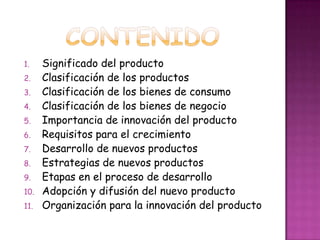 CONTENIDOSignificado del productoClasificación de los productosClasificación de los bienes de consumoClasificación de los bienes de negocioImportancia de innovación del productoRequisitos para el crecimientoDesarrollo de nuevos productosEstrategias de nuevos productosEtapas en el proceso de desarrolloAdopción y difusión del nuevo productoOrganización para la innovación del producto