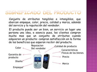 SIGNIFICADO DEL PRODUCTOConjunto de atributos tangibles e intangibles, que     abarcan empaque, color, precio, calidad y marca, además del servicio y la reputación del vendedor.El producto puede ser un bien, un servicio un lugar una persona una idea, e esencia pues, los clientes compran mucho mas que un conjunto de atributos cuando adquieren un producto: compran satisfacción en la forma de los beneficios que esperan recibir del producto.                        ReputacionDel vendedorCalidad de productoColorCaracteristicasFisicas de los bienesGarantia de productoPrecioDiseñoMarcaEmpaque