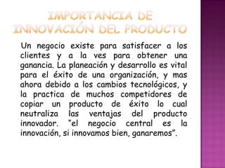 Importancia de innovación del productoUn negocio existe para satisfacer a los clientes y a la ves para obtener una ganancia. La planeación y desarrollo es vital para el éxito de una organización, y mas ahora debido a los cambios tecnológicos, y la practica de muchos competidores de copiar un producto de éxito lo cual neutraliza las ventajas del producto innovador. “el negocio central es la innovación, si innovamos bien, ganaremos”.