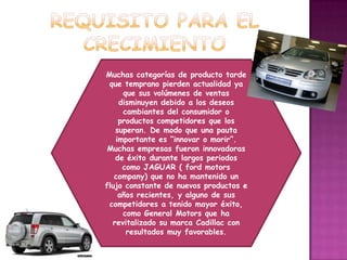 REQUISITO PARA EL CRECIMIENTOMuchas categorías de producto tarde que temprano pierden actualidad ya que sus volúmenes de ventas disminuyen debido a los deseos cambiantes del consumidor o productos competidores que los superan. De modo que una pauta importante es “innovar o morir”. Muchas empresas fueron innovadoras de éxito durante largos periodos como JAGUAR ( fordmotorscompany) que no ha mantenido un flujo constante de nuevos productos e años recientes, y alguno de sus competidores a tenido mayor éxito, como General Motors que ha revitalizado su marca Cadillac con resultados muy favorables.