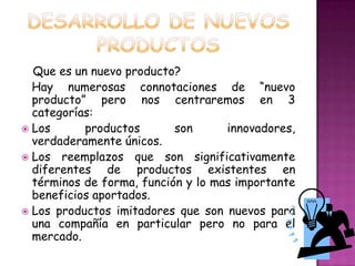 DESARROLLO DE NUEVOS PRODUCTOSQue es un nuevo producto?Hay numerosas connotaciones de “nuevo producto” pero nos centraremos en 3 categorías:Los productos son innovadores, verdaderamente únicos.Los reemplazos que son significativamente diferentes de productos existentes en términos de forma, función y lo mas importante beneficios aportados.Los productos imitadores que son nuevos para una compañía en particular pero no para el mercado. 