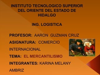 INSTITUTO TECNOLOGICO SUPERIOR
DEL ORIENTE DEL ESTADO DE
HIDALGO
ING. LOGISTICA
PROFESOR: AARON GUZMAN CRUZ
ASIGNATURA: COMERCIO
INTERNACIONAL
TEMA: EL MERCANTILISMO
INTEGRANTES: KARINA MELANY
AMBRIZ
 