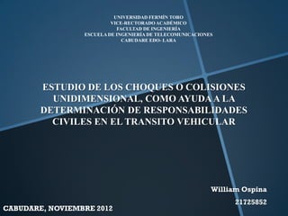 UNIVERSIDAD FERMÍN TORO
                          VICE-RECTORADO ACADÉMICO
                            FACULTAD DE INGENIERÍA
                 ESCUELA DE INGENIERÍA DE TELECOMUNICACIONES
                              CABUDARE EDO- LARA




        ESTUDIO DE LOS CHOQUES O COLISIONES
          UNIDIMENSIONAL, COMO AYUDA A LA
        DETERMINACIÓN DE RESPONSABILIDADES
          CIVILES EN EL TRANSITO VEHICULAR




                                                           William Ospina
                                                                 21725852
CABUDARE, NOVIEMBRE 2012
 