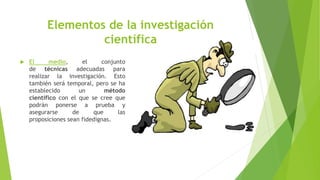  El medio, el conjunto
de técnicas adecuadas para
realizar la investigación. Esto
también será temporal, pero se ha
establecido un método
científico con el que se cree que
podrán ponerse a prueba y
asegurarse de que las
proposiciones sean fidedignas.
Elementos de la investigación
científica
 