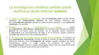 La investigación científica también puede
clasificarse desde distintos ámbitos:
 1. Según su propósito y su finalidad, será investigación pura cuando intente
aumentar los conocimientos teóricos de una materia, mientras que
será investigación aplicada cuando los conocimientos apunten a una aplicación
inmediata a la realidad.
 2.Según sus conocimientos previos podrá
ser exploratoria, descriptiva o explicativa: en el primer caso buscará una visión
general de un nuevo tema de estudio, en el segundo, quiere encontrar
la estructura o el funcionamiento de algo, y en el tercero, quiere encontrar
las leyes que determinan esos comportamientos.
 3. Respecto de los medios que se tengan para investigar, se tratará de
una investigación documental cuando se base en análisis de datos obtenidos de
diferentes fuentes, será investigación de campo cuando recogerá los datos
directamente desde el lugar donde se produce el hecho, y
será experimental cuando el propio investigador deba crear las condiciones para
establecer la relación causa-efecto del fenómeno.
 