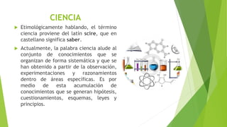 CIENCIA
 Etimológicamente hablando, el término
ciencia proviene del latín scire, que en
castellano significa saber.
 Actualmente, la palabra ciencia alude al
conjunto de conocimientos que se
organizan de forma sistemática y que se
han obtenido a partir de la observación,
experimentaciones y razonamientos
dentro de áreas específicas. Es por
medio de esta acumulación de
conocimientos que se generan hipótesis,
cuestionamientos, esquemas, leyes y
principios.
 