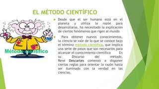EL MÉTODO CIENTÍFICO
 Desde que el ser humano está en el
planeta y utiliza la razón para
desarrollarse, ha necesitado la explicación
de ciertos fenómenos que rigen al mundo
 Para obtener nuevos conocimientos,
la ciencia se vale de lo que se conoce bajo
el término método científico, que implica
una serie de pasos que son necesarios para
alcanzar el conocimiento científico En
su Discurso del método,
René Descartes comenzó a disponer
ciertas reglas para orientar la razón hasta
ser iluminado con la verdad en las
ciencias.
 
