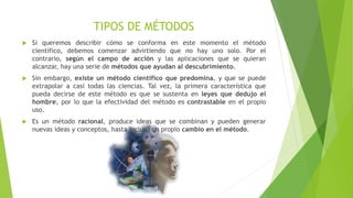 TIPOS DE MÉTODOS
 Si queremos describir cómo se conforma en este momento el método
científico, debemos comenzar advirtiendo que no hay uno solo. Por el
contrario, según el campo de acción y las aplicaciones que se quieran
alcanzar, hay una serie de métodos que ayudan al descubrimiento.
 Sin embargo, existe un método científico que predomina, y que se puede
extrapolar a casi todas las ciencias. Tal vez, la primera característica que
pueda decirse de este método es que se sustenta en leyes que dedujo el
hombre, por lo que la efectividad del método es contrastable en el propio
uso.
 Es un método racional, produce ideas que se combinan y pueden generar
nuevas ideas y conceptos, hasta incluso un propio cambio en el método.
 