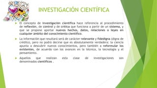 INVESTIGACIÓN CIENTÍFICA
 El concepto de investigación científica hace referencia al procedimiento
de reflexión, de control y de crítica que funciona a partir de un sistema, y
que se propone aportar nuevos hechos, datos, relaciones o leyes en
cualquier ámbito del conocimiento científico.
 La información que resultará será de carácter relevante y fidedigna (digna de
crédito), pero no podrá decirse que es absolutamente verdadera: la ciencia
apunta a descubrir nuevos conocimientos, pero también a reformular los
existentes, de acuerdo con los avances en la técnica, la tecnología y el
pensamiento.
 Aquellos que realizan esta clase de investigaciones son
denominados científicos .
 