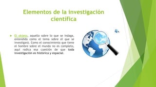 Elementos de la investigación
científica
 El objeto, aquello sobre lo que se indaga,
entendido como el tema sobre el que se
investigará. Como el conocimiento que tiene
el hombre sobre el mundo no es completo,
aquí radica esa cuestión de que toda
investigación es histórica y espacial.
 