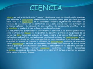 CIENCIA Ciencia (en latín scientia, de scire, ‘conocer’), término que en su sentido más amplio se emplea para referirse al conocimiento sistematizado en cualquier campo, pero que suele aplicarse sobre todo a la organización de la experiencia sensorial objetivamente verificable. La búsqueda de conocimiento en ese contexto se conoce como ‘ciencia pura’, para distinguirla de la ‘ciencia aplicada’ —la búsqueda de usos prácticos del conocimiento científico— y de la tecnología, a través de la cual se llevan a cabo las aplicaciones.Los esfuerzos para sistematizar el conocimiento se remontan a los tiempos prehistóricos, como atestiguan los dibujos que los pueblos del paleolítico pintaban en las paredes de las cuevas, los datos numéricos grabados en hueso o piedra o los objetos fabricados por las civilizaciones del neolítico. Los testimonios escritos más antiguos de investigaciones proto -científicas proceden de las culturas mesopotámicas, y corresponden a listas de observaciones astronómicas, sustancias químicas o síntomas de enfermedades —además de numerosas tablas matemáticas— inscritas en caracteres cuneiformes sobre tablillas de arcilla. Otras tablillas que datan aproximadamente del 2000 a.C. demuestran que los babilonios conocían el teorema de Pitágoras, resolvían ecuaciones cuadráticas y habían desarrollado un sistema sexagesimal de medidas (basado en el número 60) del que se derivan las unidades modernas para tiempos y ángulos.