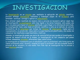 INVESTIGACIONLa Investigación es un proceso que, mediante la aplicación del método científico, procura obtener información relevante y fidedigna (digna de fe ycrédito), para entender, verificar, corregir o aplicar el conocimiento.Para obtener algún resultado de manera clara y precisa es necesario aplicar algún tipo de investigación, la investigación esta muy ligada a los seres humanos, esta posee una serie de pasos para lograr el objetivo planteado o para llegar a la información solicitada. La investigación tiene como base el método científico y este es el método de estudio sistemático de la naturaleza que incluye las técnicas de observación, reglas para el razonamiento y la predicción, ideas sobre la experimentación planificada y los modos de comunicar los resultados experimentales y teóricos.Además, la investigación posee una serie de características que ayudan al investigador a regirse de manera eficaz en la misma. La investigación es tan compacta que posee formas, elementos, procesos, diferentes tipos, entre otros.La investigación es fundamental para el estudiante y para el profesional, esta forma parte del camino profesional antes, durante y después de lograr la profesión; ella nos acompaña desde el principio de los estudios y la vida misma. Para todo tipo de investigación hay un proceso y unos objetivos precisos.