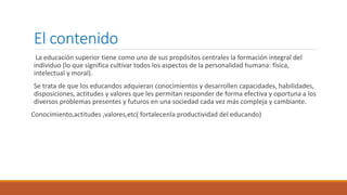 El contenido
La educación superior tiene como uno de sus propósitos centrales la formación integral del
individuo (lo que significa cultivar todos los aspectos de la personalidad humana: física,
intelectual y moral).
Se trata de que los educandos adquieran conocimientos y desarrollen capacidades, habilidades,
disposiciones, actitudes y valores que les permitan responder de forma efectiva y oportuna a los
diversos problemas presentes y futuros en una sociedad cada vez más compleja y cambiante.
Conocimiento,actitudes ,valores,etc( fortalecenla productividad del educando)
 