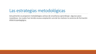 Las estrategias metodológicas
Actualmente se proponen metodologías activas de enseñanza-aprendizaje -algunas poco
novedosas- las cuales han tenido escasa aceptación uno de los motivos la carencia de formación
didácticopedagógica.
 