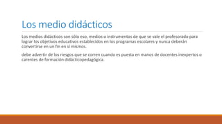 Los medio didácticos
Los medios didácticos son sólo eso, medios o instrumentos de que se vale el profesorado para
lograr los objetivos educativos establecidos en los programas escolares y nunca deberán
convertirse en un fin en sí mismos.
debe advertir de los riesgos que se corren cuando es puesta en manos de docentes inexpertos o
carentes de formación didácticopedagógica.
 
