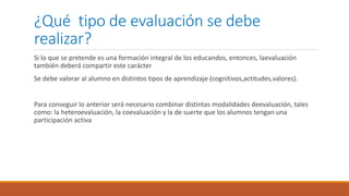 ¿Qué tipo de evaluación se debe
realizar?
Si lo que se pretende es una formación integral de los educandos, entonces, laevaluación
también deberá compartir este carácter
Se debe valorar al alumno en distintos tipos de aprendizaje (cognitivos,actitudes,valores).
Para conseguir lo anterior será necesario combinar distintas modalidades deevaluación, tales
como: la heteroevaluación, la coevaluación y la de suerte que los alumnos tengan una
participación activa
 