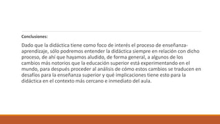 Conclusiones:
Dado que la didáctica tiene como foco de interés el proceso de enseñanza-
aprendizaje, sólo podremos entender la didáctica siempre en relación con dicho
proceso, de ahí que hayamos aludido, de forma general, a algunos de los
cambios más notorios que la educación superior está experimentando en el
mundo, para después proceder al análisis de cómo estos cambios se traducen en
desafíos para la enseñanza superior y qué implicaciones tiene esto para la
didáctica en el contexto más cercano e inmediato del aula.
 