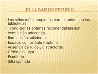 Los sitios más apropiados para estudiar son las bibliotecas condiciones óptimas recomendables son:  Ventilación adecuada Iluminación suficiente Espacio confortable y óptimo Ausencia de ruido y distractores Orden del lugar Escritorio  Silla cómoda  