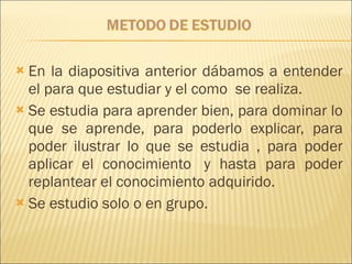 En la diapositiva anterior dábamos a entender el para que estudiar y el como  se realiza.  Se estudia para aprender bien, para dominar lo que se aprende, para poderlo explicar, para poder ilustrar lo que se estudia , para poder aplicar el conocimiento  y hasta para poder replantear el conocimiento adquirido. Se estudio solo o en grupo. 