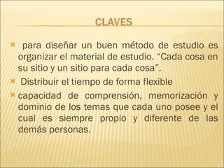 para diseñar un buen método de estudio es organizar el material de estudio. “Cada cosa en su sitio y un sitio para cada cosa”.  Distribuir el tiempo de forma flexible capacidad de comprensión, memorización y dominio de los temas que cada uno posee y el cual es siempre propio y diferente de las demás personas.  