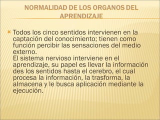 Todos los cinco sentidos intervienen en la captación del conocimiento; tienen como función percibir las sensaciones del medio externo.  El sistema nervioso interviene en el aprendizaje, su papel es llevar la información des los sentidos hasta el cerebro, el cual procesa la información, la trasforma, la almacena y le busca aplicación mediante la ejecución. 