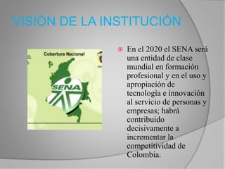 VISIÓN DE LA INSTITUCIÓN 
 En el 2020 el SENA será 
una entidad de clase 
mundial en formación 
profesional y en el uso y 
apropiación de 
tecnología e innovación 
al servicio de personas y 
empresas; habrá 
contribuido 
decisivamente a 
incrementar la 
competitividad de 
Colombia. 
 
