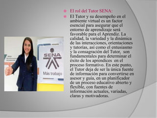  El rol del Tutor SENA: 
 El Tutor y su desempeño en el 
ambiente virtual es un factor 
esencial para asegurar que el 
entorno de aprendizaje será 
favorable para el Aprendiz. La 
calidad, la variedad y la dinámica 
de las interacciones, orientaciones 
y tutorías, así como el entusiasmo 
y la consagración del Tutor, son 
fundamentales para determinar el 
éxito de los aprendices en el 
proceso formativo. En este punto, 
el Tutor deja de ser la única fuente 
de información para convertirse en 
asesor y guía, en un planificador 
de un proceso educativo abierto y 
flexible, con fuentes de 
información actuales, variadas, 
claras y motivadoras. 
 