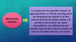 Microclimas
Costeros
La presencia de grandes masas de
agua generan un efecto amortiguador
de temperaturas debido a la alta
inercia térmica de estas masas y al
aumento de presión de vapor
atmosférica. Las diferencias de
presión que se dan entre la costa y el
mar se invierten del día y la noche.
 