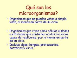 Qué son los
microorganismos?
• Organismos que no pueden verse a simple
vista, al menos en parte de su ciclo
• Organismos que viven como células aisladas
o entidades que contienen acidos nucleicos
capaz de replicarse, por lo menos en parte
de su ciclo.
• Incluye algas, hongos, protozoarios,
bacterias y virus.
 