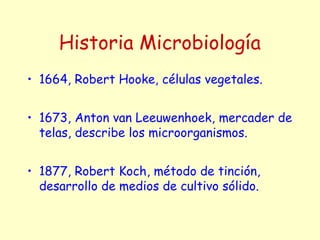 Historia Microbiología
• 1664, Robert Hooke, células vegetales.
• 1673, Anton van Leeuwenhoek, mercader de
telas, describe los microorganismos.
• 1877, Robert Koch, método de tinción,
desarrollo de medios de cultivo sólido.
 