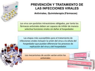 PREVENCIÓN Y TRATAMIENTO DE
LAS INFECCIONES VIRALES
Antivirales, Quimioterapia (Fármacos)
Los virus son parásitos intracelulares obligados, por tanto los
fármacos antivirales deben ser capaces de inhibir de manera
selectiva funciones virales sin dañar al hospedador.
Las etapas más susceptibles para el tratamiento de
infecciones virales incluyen la unión del virus a la célula del
hospedador que puedan diferenciar los procesos de
replicación del virus y del hospedador.
Los mecanismos de acción varían entre los
antivirales
 