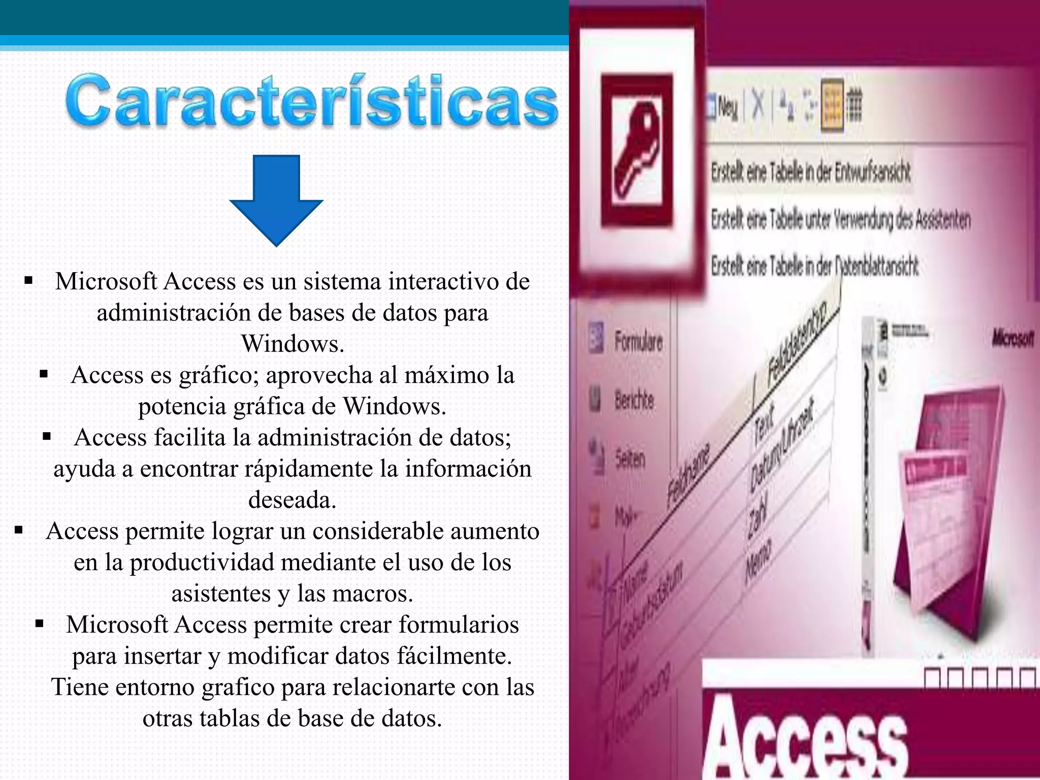  Microsoft Access es un sistema interactivo de
administración de bases de datos para
Windows.
 Access es gráfico; aprovecha al máximo la
potencia gráfica de Windows.
 Access facilita la administración de datos;
ayuda a encontrar rápidamente la información
deseada.
 Access permite lograr un considerable aumento
en la productividad mediante el uso de los
asistentes y las macros.
 Microsoft Access permite crear formularios
para insertar y modificar datos fácilmente.
Tiene entorno grafico para relacionarte con las
otras tablas de base de datos.
 