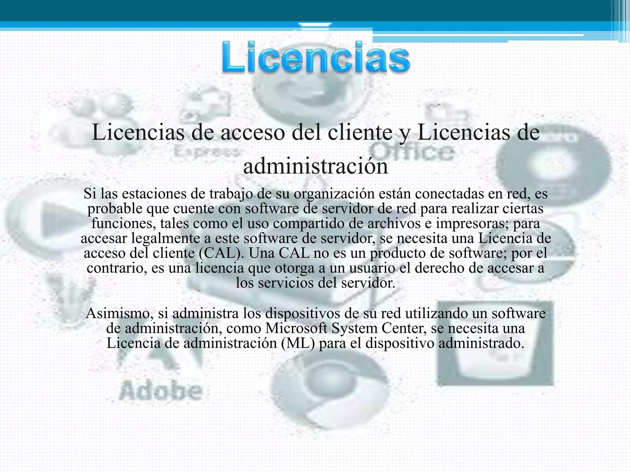Licencias de acceso del cliente y Licencias de
administración
Si las estaciones de trabajo de su organización están conectadas en red, es
probable que cuente con software de servidor de red para realizar ciertas
funciones, tales como el uso compartido de archivos e impresoras; para
accesar legalmente a este software de servidor, se necesita una Licencia de
acceso del cliente (CAL). Una CAL no es un producto de software; por el
contrario, es una licencia que otorga a un usuario el derecho de accesar a
los servicios del servidor.
Asimismo, si administra los dispositivos de su red utilizando un software
de administración, como Microsoft System Center, se necesita una
Licencia de administración (ML) para el dispositivo administrado.
 