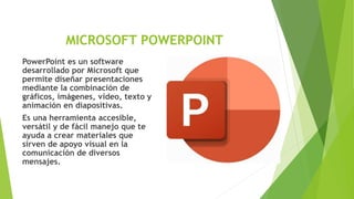 MICROSOFT POWERPOINT
PowerPoint es un software
desarrollado por Microsoft que
permite diseñar presentaciones
mediante la combinación de
gráficos, imágenes, video, texto y
animación en diapositivas.
Es una herramienta accesible,
versátil y de fácil manejo que te
ayuda a crear materiales que
sirven de apoyo visual en la
comunicación de diversos
mensajes.
 