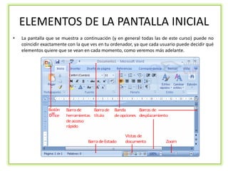 ELEMENTOS DE LA PANTALLA INICIAL
•   La pantalla que se muestra a continuación (y en general todas las de este curso) puede no
    coincidir exactamente con la que ves en tu ordenador, ya que cada usuario puede decidir qué
    elementos quiere que se vean en cada momento, como veremos más adelante.
 