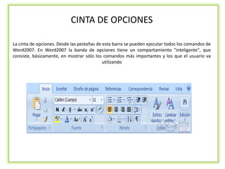 CINTA DE OPCIONES

La cinta de opciones. Desde las pestañas de esta barra se pueden ejecutar todos los comandos de
Word2007. En Word2007 la banda de opciones tiene un comportamiento "inteligente", que
consiste, básicamente, en mostrar sólo los comandos más importantes y los que el usuario va
                                            utilizando
 
