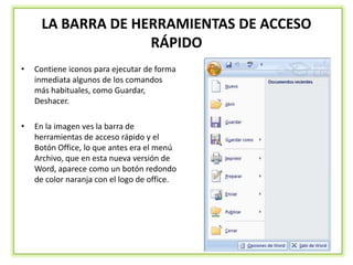 LA BARRA DE HERRAMIENTAS DE ACCESO
                   RÁPIDO
•   Contiene iconos para ejecutar de forma
    inmediata algunos de los comandos
    más habituales, como Guardar,
    Deshacer.

•   En la imagen ves la barra de
    herramientas de acceso rápido y el
    Botón Office, lo que antes era el menú
    Archivo, que en esta nueva versión de
    Word, aparece como un botón redondo
    de color naranja con el logo de office.
 