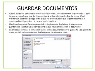 GUARDAR DOCUMENTOS
•   Puedes utilizar los comandos Guardar y Guardar como... del Botón Office (o el icono de la barra
    de acceso rápido) para guardar documentos. Al utilizar el comando Guardar como, Word
    mostrará un cuadro de dialogo como el que ves a continuación que te permite cambiar el
    nombre del archivo, el tipo y la carpeta que lo contiene.
•   Al utilizar el comando Guardar no se abrirá ningún cuadro de dialogo, simplemente se
    guardarán en su actual ubicación los cambios que hayas efectuado en el documento.
•   Sin embargo, si utilizas el comando Guardar con un documento nuevo, que no ha sido guardado
    nunca, se abrirá el mismo cuadro de dialogo que para Guardar como.
 